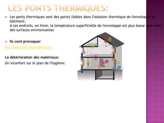  Les ponts thermiques sont des points faibles dans l'isolation thermique de l'enveloppe du
bâtiment.
A ces endroits, en hiver, la température superficielle de l'enveloppe est plus basse que celle
des surfaces environnantes
 Ils vont provoquer
Des dépenses énergétiques:
La détérioration des matériaux:
Un inconfort sur le plan de l'hygiène:
 