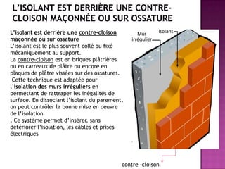 contre -cloison
L’isolant est derrière une contre-cloison
maçonnée ou sur ossature
L’isolant est le plus souvent collé ou fixé
mécaniquement au support.
La contre-cloison est en briques plâtrières
ou en carreaux de plâtre ou encore en
plaques de plâtre vissées sur des ossatures.
Cette technique est adaptée pour
l’isolation des murs irréguliers en
permettant de rattraper les inégalités de
surface. En dissociant l’isolant du parement,
on peut contrôler la bonne mise en oeuvre
de l’isolation
. Ce système permet d’insérer, sans
détériorer l’isolation, les câbles et prises
électriques
 