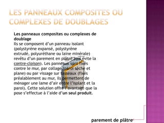 parement de plâtre
Les panneaux composites ou complexes de
doublage
Ils se composent d’un panneau isolant
(polystyrène expansé, polystyrène
extrudé, polyuréthane ou laine minérale)
revêtu d’un parement en plâtre (qui évite la
contre-cloison). Les panneaux sont fixés
contre le mur, par collage (paroi sèche et
plane) ou par vissage sur tasseaux (fixés
préalablement au mur, ils permettent de
ménager une lame d’air entre l’isolant et la
paroi). Cette solution offre l’avantage que la
pose s’effectue à l’aide d’un seul produit.
 