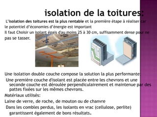 isolation de la toitures:
L’isolation des toitures est la plus rentable et la première étape à réaliser car
le potentiel d’économies d’énergie est important
Il faut Choisir un isolant épais d'au moins 25 à 30 cm, suffisamment dense pour ne
pas se tasser.
Une isolation double couche compose la solution la plus performante:
Une première couche d'isolant est placée entre les chevrons et une
seconde couche est déroulée perpendiculairement et maintenue par des
pattes fixées sur les mêmes chevrons.
Matériaux utilisés:
Laine de verre, de roche, de mouton ou de chanvre
Dans les combles perdus, les isolants en vrac (cellulose, perlite)
garantissent également de bons résultats.
 