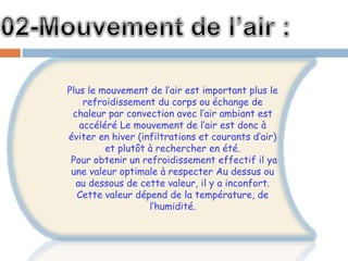 Plus le mouvement de l’air est important plus le
refroidissement du corps ou échange de
chaleur par convection avec l’air ambiant est
accéléré Le mouvement de l’air est donc à
éviter en hiver (infiltrations et courants d’air)
et plutôt à rechercher en été.
Pour obtenir un refroidissement effectif il ya
une valeur optimale à respecter Au dessus ou
au dessous de cette valeur, il y a inconfort.
Cette valeur dépend de la température, de
l’humidité.
 