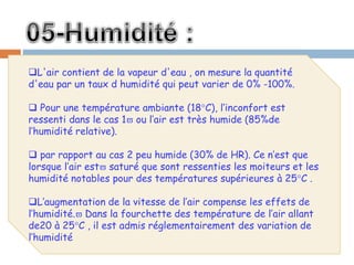 L'air contient de la vapeur d'eau , on mesure la quantité
d'eau par un taux d humidité qui peut varier de 0% -100%.
 Pour une température ambiante (18°C), l’inconfort est
ressenti dans le cas 1 ou l’air est très humide (85%de
l’humidité relative).
 par rapport au cas 2 peu humide (30% de HR). Ce n’est que
lorsque l’air est saturé que sont ressenties les moiteurs et les
humidité notables pour des températures supérieures à 25°C .
L’augmentation de la vitesse de l’air compense les effets de
l’humidité. Dans la fourchette des température de l’air allant
de20 à 25°C , il est admis réglementairement des variation de
l’humidité
 