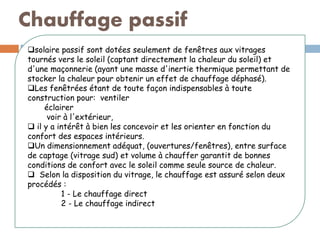Chauffage passif
solaire passif sont dotées seulement de fenêtres aux vitrages
tournés vers le soleil (captant directement la chaleur du soleil) et
d'une maçonnerie (ayant une masse d'inertie thermique permettant de
stocker la chaleur pour obtenir un effet de chauffage déphasé).
Les fenêtrées étant de toute façon indispensables à toute
construction pour: ventiler
éclairer
voir à l'extérieur,
 il y a intérêt à bien les concevoir et les orienter en fonction du
confort des espaces intérieurs.
Un dimensionnement adéquat, (ouvertures/fenêtres), entre surface
de captage (vitrage sud) et volume à chauffer garantit de bonnes
conditions de confort avec le soleil comme seule source de chaleur.
 Selon la disposition du vitrage, le chauffage est assuré selon deux
procédés :
1 - Le chauffage direct
2 - Le chauffage indirect
 
