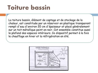 Toiture bassin
La toiture bassin, élément de captage et de stockage de la
chaleur, est constituée par un réservoir en plastique transparent
rempli d'eau d'environ 20 cm d'épaisseur et placé généralement
sur un toit métallique peint en noir. Cet ensemble constitue aussi
le plafond des espaces intérieurs. Ce dispositif permet à la fois
le chauffage en hiver et la réfrigération en été.
 