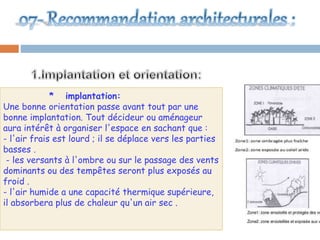 * implantation:
Une bonne orientation passe avant tout par une
bonne implantation. Tout décideur ou aménageur
aura intérêt à organiser l'espace en sachant que :
- l'air frais est lourd ; il se déplace vers les parties
basses .
- les versants à l'ombre ou sur le passage des vents
dominants ou des tempêtes seront plus exposés au
froid .
- l'air humide a une capacité thermique supérieure,
il absorbera plus de chaleur qu'un air sec .
 