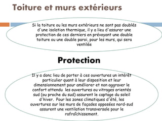 Toiture et murs extérieurs
Si la toiture ou les murs extérieurs ne sont pas doublés
d'une isolation thermique, il y a lieu d'assurer une
protection de ces derniers en prévoyant une double
toiture ou une double paroi, pour les murs, qui sera
ventilée
Protection
Il y a donc lieu de porter à ces ouvertures un intérêt
particulier quant à leur disposition et leur
dimensionnement pour améliorer et non aggraver le
confort attendu les ouvertures ou vitrages orientés
sud (ou proche du sud) assurent le captage du soleil
d'hiver. Pour les zones climatiques d'été, les
ouvertures sur les murs de façades opposées nord-sud
assurent une ventilation transversale pour le
rafraîchissement.
 