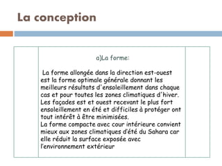 La conception
a)La forme:
La forme allongée dans la direction est-ouest
est la forme optimale générale donnant les
meilleurs résultats d'ensoleillement dans chaque
cas et pour toutes les zones climatiques d'hiver.
Les façades est et ouest recevant le plus fort
ensoleillement en été et difficiles à protéger ont
tout intérêt à être minimisées.
La forme compacte avec cour intérieure convient
mieux aux zones climatiques d’été du Sahara car
elle réduit la surface exposée avec
l’environnement extérieur
 