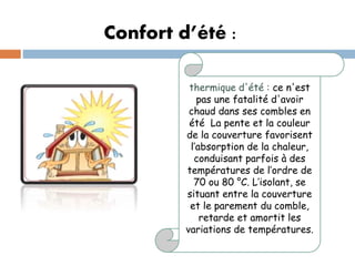 Confort d’été :
thermique d'été : ce n'est
pas une fatalité d'avoir
chaud dans ses combles en
été La pente et la couleur
de la couverture favorisent
l’absorption de la chaleur,
conduisant parfois à des
températures de l’ordre de
70 ou 80 °C. L’isolant, se
situant entre la couverture
et le parement du comble,
retarde et amortit les
variations de températures.
 