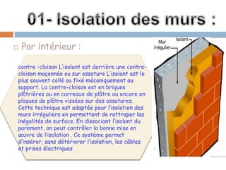  Par intérieur :
contre -cloison L’isolant est derrière une contre-
cloison maçonnée ou sur ossature L’isolant est le
plus souvent collé ou fixé mécaniquement au
support. La contre-cloison est en briques
plâtrières ou en carreaux de plâtre ou encore en
plaques de plâtre vissées sur des ossatures.
Cette technique est adaptée pour l’isolation des
murs irréguliers en permettant de rattraper les
inégalités de surface. En dissociant l’isolant du
parement, on peut contrôler la bonne mise en
œuvre de l’isolation . Ce système permet
d’insérer, sans détériorer l’isolation, les câbles
et prises électriques
 
