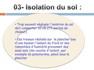 • Trop souvent négligée l'isolation du sol
doit comporter 10 cm (7% pertes de
chaleur)
• Ces travaux réalisés sur le plancher bas
d'une maison l'isolent du froid et des
remontées d'humidité provenant des
sous-sols Une couche d'isolant, par
exemple du polystyrène, placé sous le
plancher
 