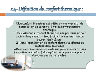 Le confort thermique est défini comme « un état de
satisfaction du corps vis-à-vis de l’environnement
thermique.
 Pour assurer le confort thermique une personne ne doit
avoir ni trop chaud, ni trop froid et ne ressentir aucun
courant d’air gênant.
 Donc l’appréciation du confort thermique dépend du
métabolisme de chacun.
Dans une même ambiance quelqu’un pourra se sentir bien
(sensation de confort) alors qu’une autre personne pourra
éprouver une certaine gêne .
 