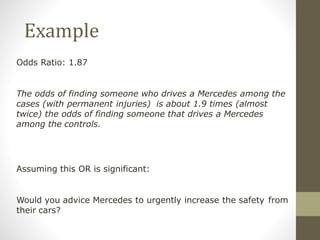 Example
Odds Ratio: 1.87
The odds of finding someone who drives a Mercedes among the
cases (with permanent injuries) is about 1.9 times (almost
twice) the odds of finding someone that drives a Mercedes
among the controls.
Assuming this OR is significant:
Would you advice Mercedes to urgently increase the safety from
their cars?
 