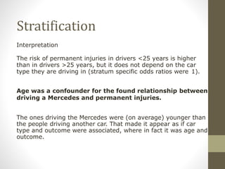 Stratification
Interpretation
The risk of permanent injuries in drivers <25 years is higher
than in drivers >25 years, but it does not depend on the car
type they are driving in (stratum specific odds ratios were 1).
Age was a confounder for the found relationship between
driving a Mercedes and permanent injuries.
The ones driving the Mercedes were (on average) younger than
the people driving another car. That made it appear as if car
type and outcome were associated, where in fact it was age and
outcome.
 