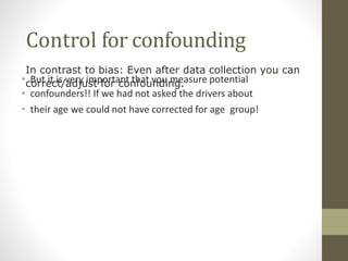 Control for confounding
• But it is very important that you measure potential
• confounders!! If we had not asked the drivers about
• their age we could not have corrected for age group!
In contrast to bias: Even after data collection you can
correct/adjust for confounding.
 