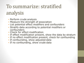 To summarize: stratified
analysis
• Perform crude analysis
• Measure the strength of association
• List potential effect modifiers and confounders
• Stratify data according to potential modifiers or
confounders
• Check for effect modification
• If effect modification present, show the data by stratum
• If no effect modification present, check for confounding
• If confounding, show adjusted data
• If no confounding, show crude data
 