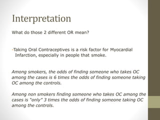 Interpretation
What do those 2 different OR mean?
-Taking Oral Contraceptives is a risk factor for Myocardial
Infarction, especially in people that smoke.
Among smokers, the odds of finding someone who takes OC
among the cases is 6 times the odds of finding someone taking
OC among the controls.
Among non smokers finding someone who takes OC among the
cases is “only” 3 times the odds of finding someone taking OC
among the controls.
 