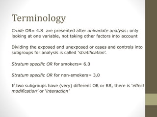Terminology
Crude OR= 4.8 are presented after univariate analysis: only
looking at one variable, not taking other factors into account
Dividing the exposed and unexposed or cases and controls into
subgroups for analysis is called ‘stratification’.
Stratum specific OR for smokers= 6.0
Stratum specific OR for non-smokers= 3.0
If two subgroups have (very) different OR or RR, there is ‘effect
modification’ or ‘interaction’
 