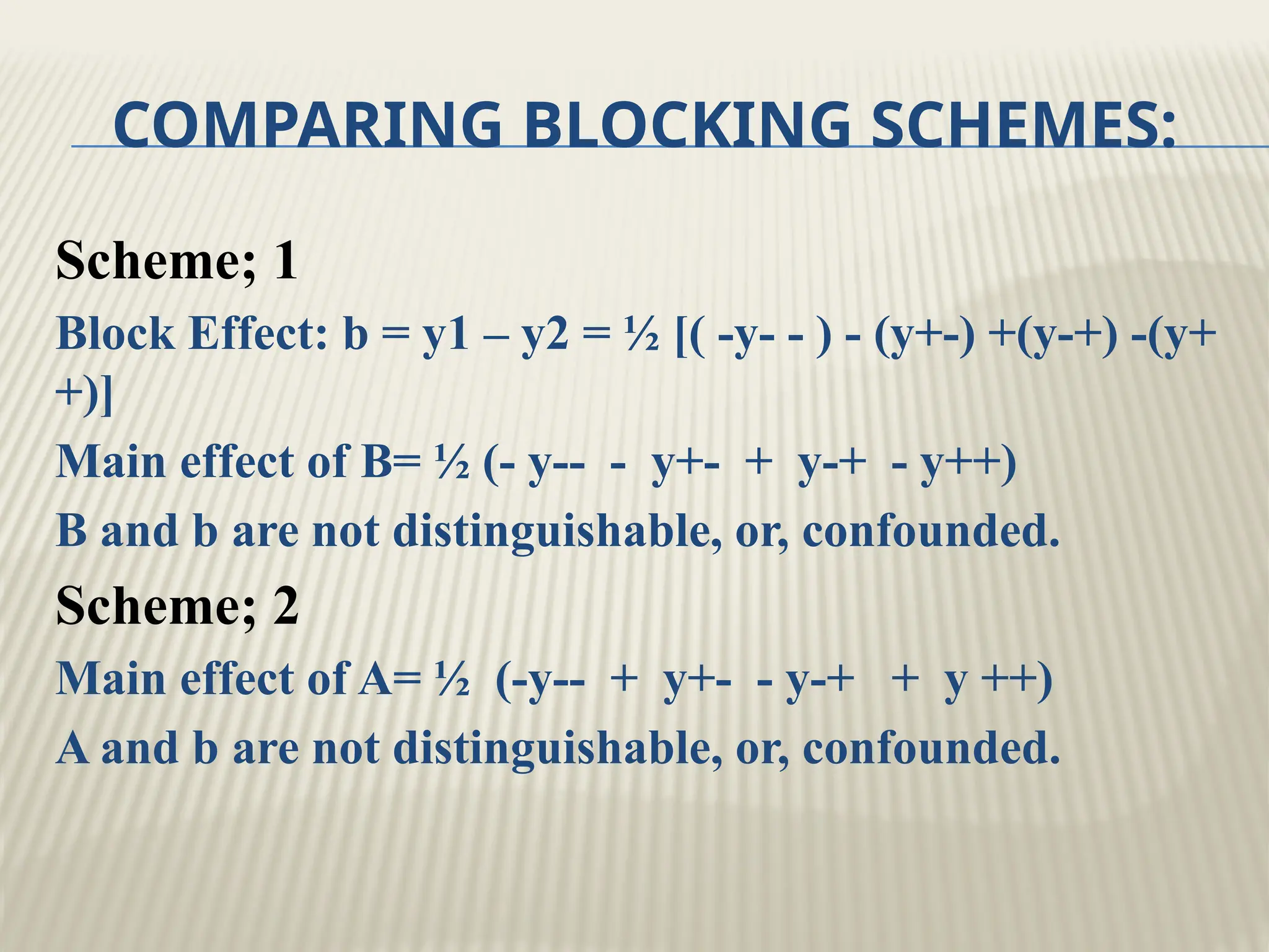 COMPARING BLOCKING SCHEMES:
Scheme; 1
Block Effect: b = y1 – y2 = ½ [( -y- - ) - (y+-) +(y-+) -(y+
+)]
Main effect of B= ½ (- y-- - y+- + y-+ - y++)
B and b are not distinguishable, or, confounded.
Scheme; 2
Main effect of A= ½ (-y-- + y+- - y-+ + y ++)
A and b are not distinguishable, or, confounded.
 