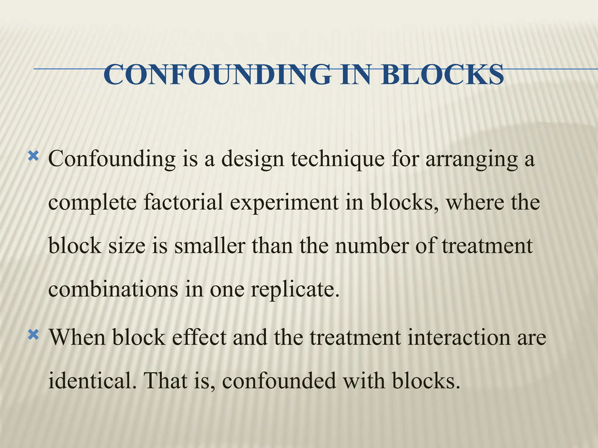 CONFOUNDING IN BLOCKS
 Confounding is a design technique for arranging a
complete factorial experiment in blocks, where the
block size is smaller than the number of treatment
combinations in one replicate.
 When block effect and the treatment interaction are
identical. That is, confounded with blocks.
 