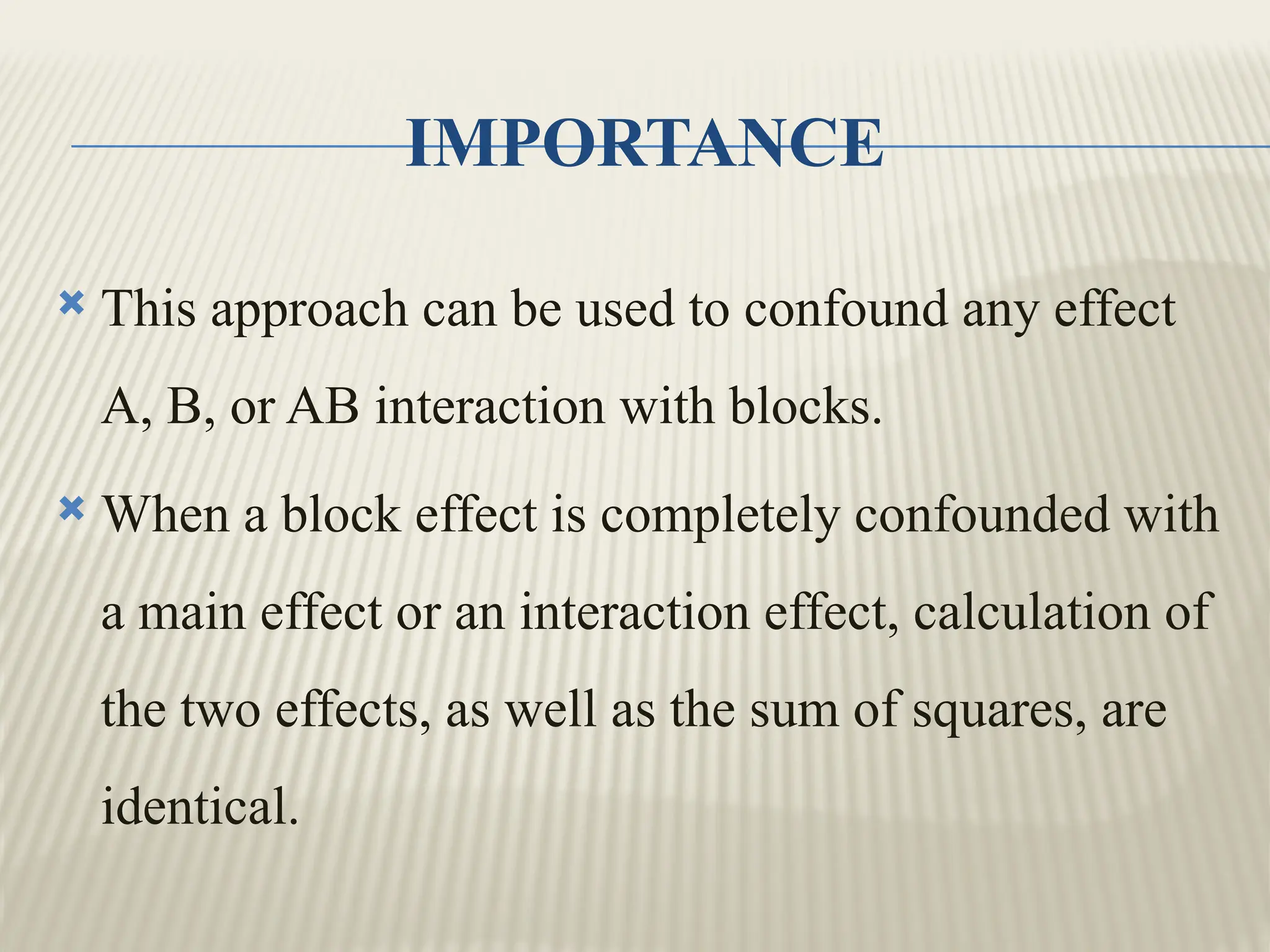 IMPORTANCE
 This approach can be used to confound any effect
A, B, or AB interaction with blocks.
 When a block effect is completely confounded with
a main effect or an interaction effect, calculation of
the two effects, as well as the sum of squares, are
identical.
 