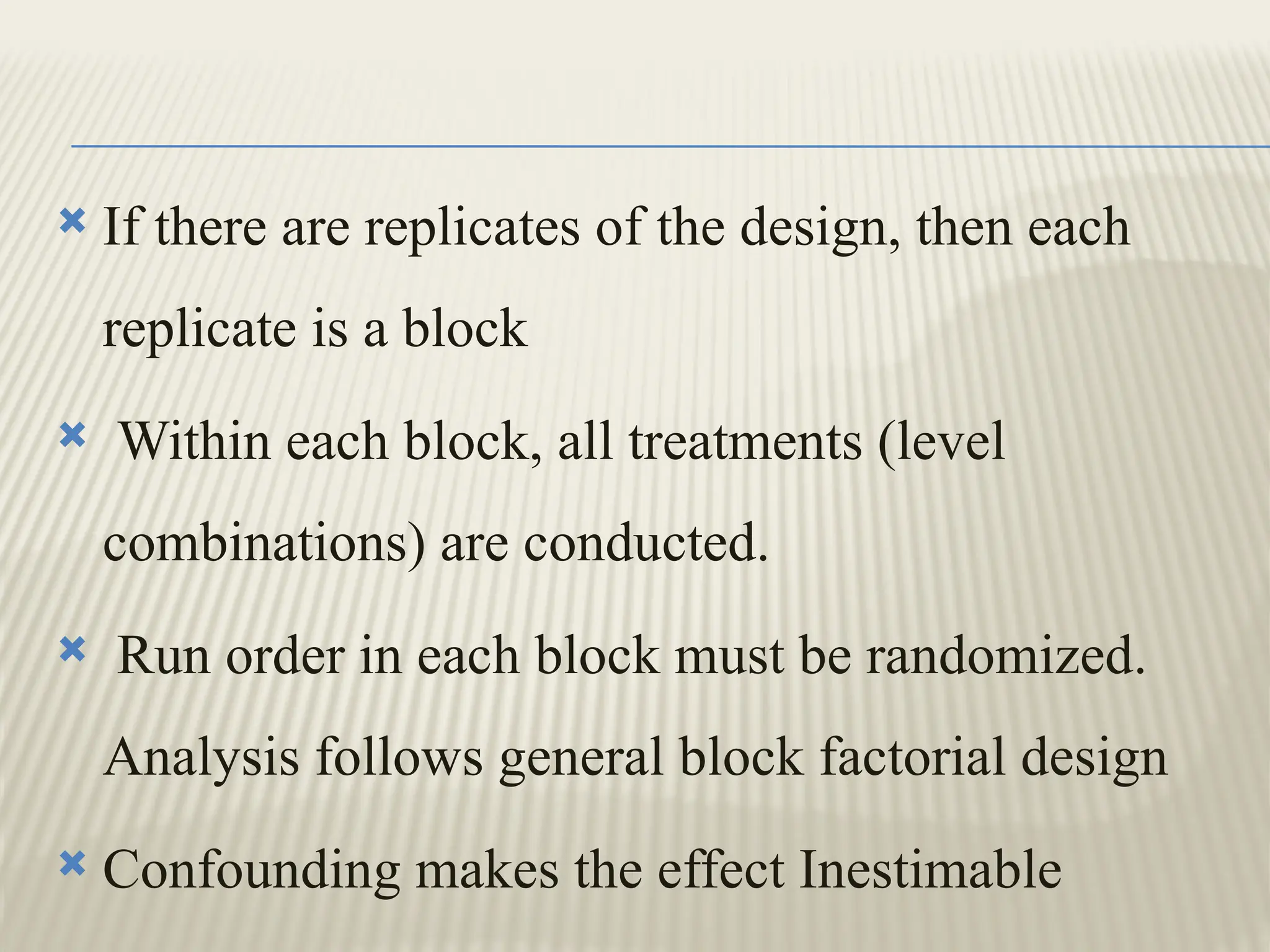  If there are replicates of the design, then each
replicate is a block
 Within each block, all treatments (level
combinations) are conducted.
 Run order in each block must be randomized.
Analysis follows general block factorial design
 Confounding makes the effect Inestimable
 