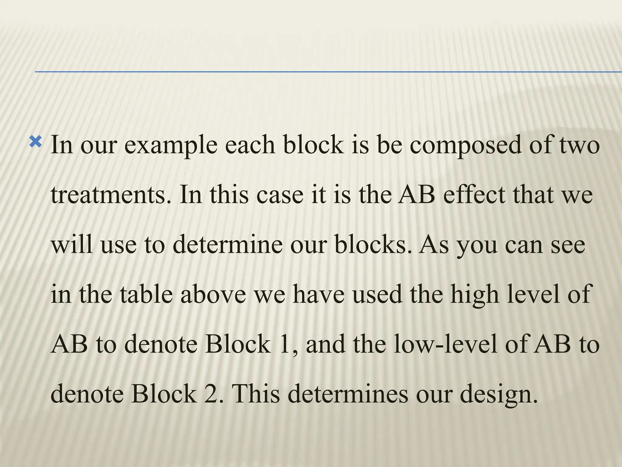  In our example each block is be composed of two
treatments. In this case it is the AB effect that we
will use to determine our blocks. As you can see
in the table above we have used the high level of
AB to denote Block 1, and the low-level of AB to
denote Block 2. This determines our design.
 