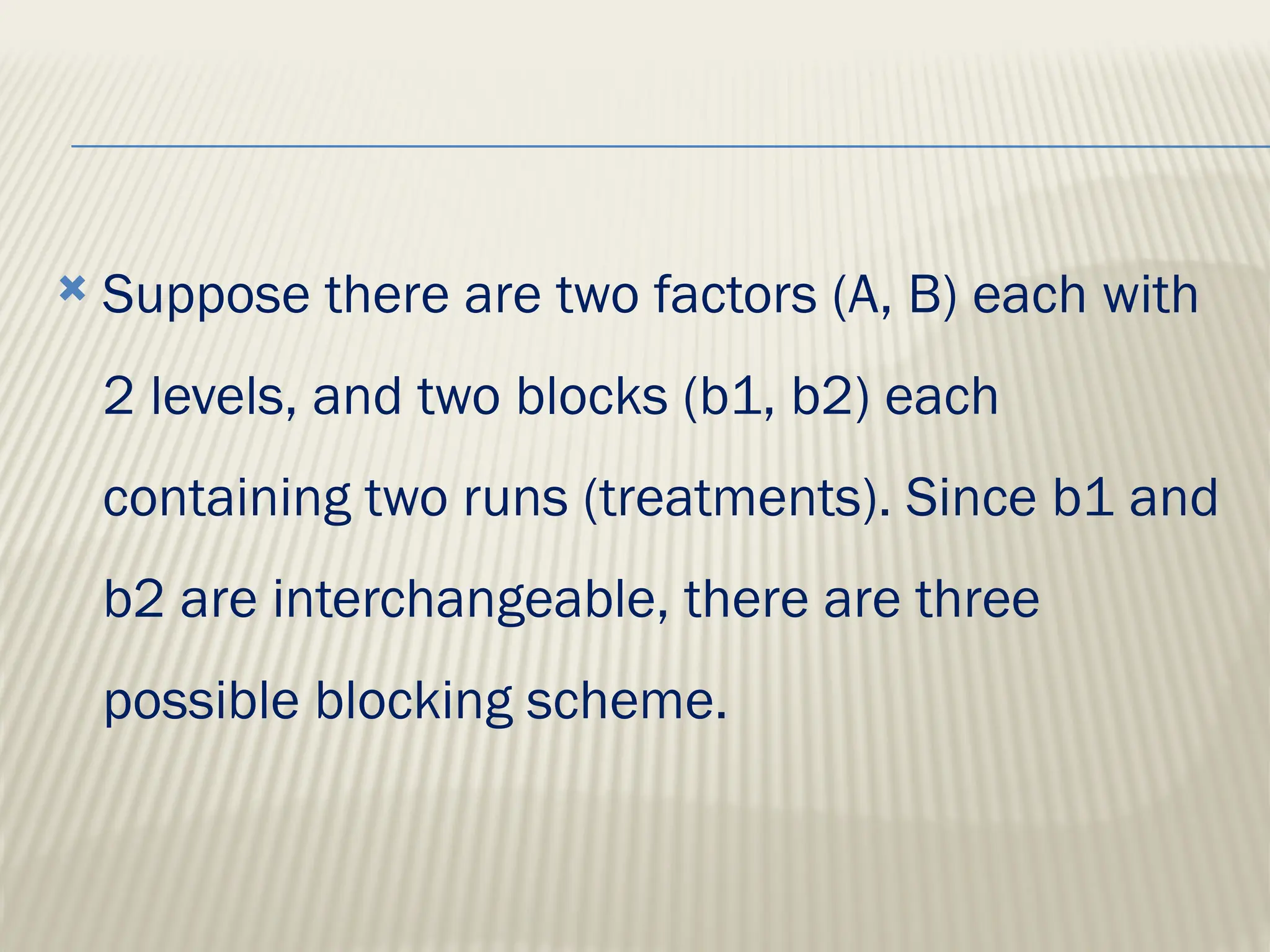  Suppose there are two factors (A, B) each with
2 levels, and two blocks (b1, b2) each
containing two runs (treatments). Since b1 and
b2 are interchangeable, there are three
possible blocking scheme.
 