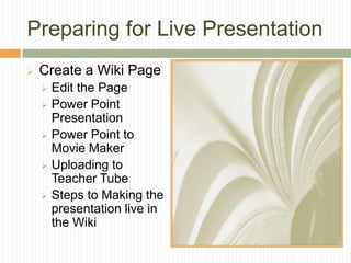 Preparing for Live Presentation
   Create a Wiki Page
     Edit the Page
     Power Point
      Presentation
     Power Point to
      Movie Maker
     Uploading to
      Teacher Tube
     Steps to Making the
      presentation live in
      the Wiki
 