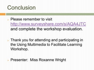 Conclusion
   Please remember to visit
    http://www.surveyshare.com/s/AQA4JTC
    and complete the workshop evaluation.

   Thank you for attending and participating in
    the Using Multimedia to Facilitate Learning
    Workshop.

   Presenter: Miss Roxanne Wright
 