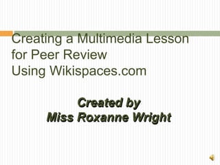 Creating a Multimedia Lesson
for Peer Review
Using Wikispaces.com

          Created by
     Miss Roxanne Wright
 