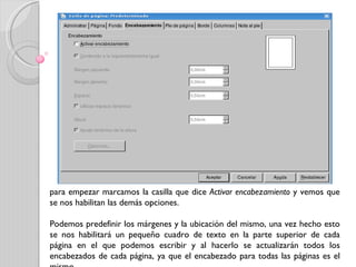 para empezar marcamos la casilla que dice  Activar encabezamiento  y vemos que se nos habilitan las demás opciones.  Podemos predefinir los márgenes y la ubicación del mismo, una vez hecho esto se nos habilitará un pequeño cuadro de texto en la parte superior de cada página en el que podemos escribir y al hacerlo se actualizarán todos los encabezados de cada página, ya que el encabezado para todas las páginas es el mismo. 