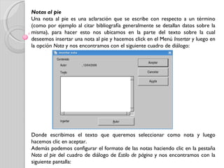 Notas al pie Una nota al pie es una aclaración que se escribe con respecto a un término (como por ejemplo al citar bibliografía generalmente se detallan datos sobre la misma), para hacer esto nos ubicamos en la parte del texto sobre la cual deseemos insertar una nota al pie y hacemos click en el Menú  Insertar  y luego en la opción  Nota  y nos encontramos con el siguiente cuadro de diálogo: Donde escribimos el texto que queremos seleccionar como nota y luego hacemos clic en aceptar. Además podemos configurar el formato de las notas haciendo clic en la pestaña  Nota al pie  del cuadro de diálogo de  Estilo de página  y nos encontramos con la siguiente pantalla: 