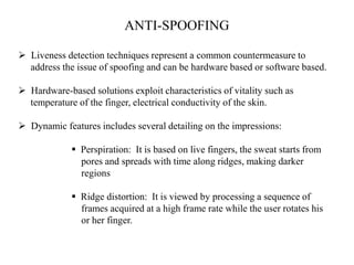 ANTI-SPOOFING
 Liveness detection techniques represent a common countermeasure to
address the issue of spoofing and can be hardware based or software based.
 Hardware-based solutions exploit characteristics of vitality such as
temperature of the finger, electrical conductivity of the skin.
 Dynamic features includes several detailing on the impressions:
 Perspiration: It is based on live fingers, the sweat starts from
pores and spreads with time along ridges, making darker
regions
 Ridge distortion: It is viewed by processing a sequence of
frames acquired at a high frame rate while the user rotates his
or her finger.
 