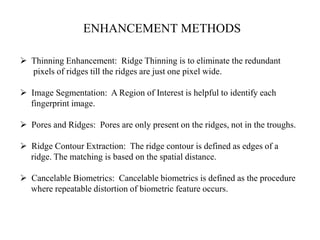 ENHANCEMENT METHODS
 Thinning Enhancement: Ridge Thinning is to eliminate the redundant
pixels of ridges till the ridges are just one pixel wide.
 Image Segmentation: A Region of Interest is helpful to identify each
fingerprint image.
 Pores and Ridges: Pores are only present on the ridges, not in the troughs.
 Ridge Contour Extraction: The ridge contour is defined as edges of a
ridge. The matching is based on the spatial distance.
 Cancelable Biometrics: Cancelable biometrics is defined as the procedure
where repeatable distortion of biometric feature occurs.
 