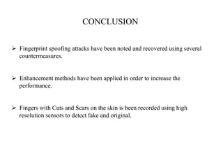 CONCLUSION
 Fingerprint spoofing attacks have been noted and recovered using several
countermeasures.
 Enhancement methods have been applied in order to increase the
performance.
 Fingers with Cuts and Scars on the skin is been recorded using high
resolution sensors to detect fake and original.
 