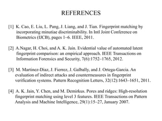REFERENCES
[1] K. Cao, E. Liu, L. Pang, J. Liang, and J. Tian. Fingerprint matching by
incorporating minutiae discriminability. In Intl Joint Conference on
Biometrics (IJCB), pages 1–6. IEEE, 2011.
[2] A.Nagar, H. Choi, and A. K. Jain. Evidential value of automated latent
fingerprint comparison: an empirical approach. IEEE Transactions on
Information Forensics and Security, 7(6):1752–1765, 2012.
[3] M. Martinez-Diaz, J. Fierrez, J. Galbally, and J. Ortega-Garcia. An
evaluation of indirect attacks and countermeasures in fingerprint
verification systems. Pattern Recognition Letters, 32(12):1643–1651, 2011.
[4] A. K. Jain, Y. Chen, and M. Demirkus. Pores and ridges: High-resolution
fingerprint matching using level 3 features. IEEE Transactions on Pattern
Analysis and Machine Intelligence, 29(1):15–27, January 2007.
 
