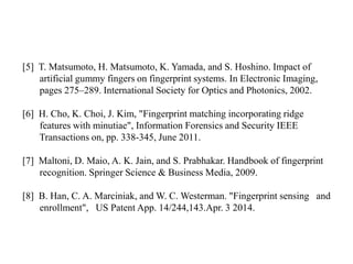 [5] T. Matsumoto, H. Matsumoto, K. Yamada, and S. Hoshino. Impact of
artificial gummy fingers on fingerprint systems. In Electronic Imaging,
pages 275–289. International Society for Optics and Photonics, 2002.
[6] H. Cho, K. Choi, J. Kim, "Fingerprint matching incorporating ridge
features with minutiae", Information Forensics and Security IEEE
Transactions on, pp. 338-345, June 2011.
[7] Maltoni, D. Maio, A. K. Jain, and S. Prabhakar. Handbook of fingerprint
recognition. Springer Science & Business Media, 2009.
[8] B. Han, C. A. Marciniak, and W. C. Westerman. "Fingerprint sensing and
enrollment", US Patent App. 14/244,143.Apr. 3 2014.
 