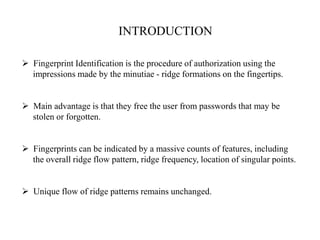 INTRODUCTION
 Fingerprint Identification is the procedure of authorization using the
impressions made by the minutiae - ridge formations on the fingertips.
 Main advantage is that they free the user from passwords that may be
stolen or forgotten.
 Fingerprints can be indicated by a massive counts of features, including
the overall ridge flow pattern, ridge frequency, location of singular points.
 Unique flow of ridge patterns remains unchanged.
 