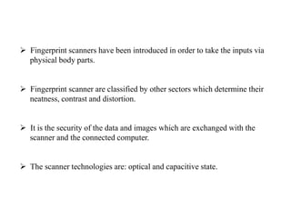  Fingerprint scanners have been introduced in order to take the inputs via
physical body parts.
 Fingerprint scanner are classified by other sectors which determine their
neatness, contrast and distortion.
 It is the security of the data and images which are exchanged with the
scanner and the connected computer.
 The scanner technologies are: optical and capacitive state.
 
