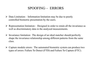 SPOOFING – ERRORS
 Data Limitation : Information limitation may be due to poorly
controlled biometric presentation by the users.
 Representation limitation : Designed in order to retain all the invariance as
well as discriminatory data in the analysed measurements.
 Invariance limitation: The design of an ideal matcher should perfectly
shape the invariance relationship among different patterns from the same
class.
 Capture module errors: The automated biometric system can produce two
types of errors: Failure To Detect (FTD) and Failure To Capture (FTC).
 