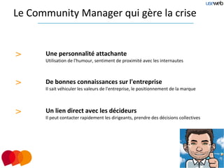 Le Community Manager qui gère la crise


>     Une personnalité attachante
      Utilisation de l'humour, sentiment de proximité avec les internautes



>     De bonnes connaissances sur l'entreprise
      Il sait véhiculer les valeurs de l'entreprise, le positionnement de la marque



>     Un lien direct avec les décideurs
      Il peut contacter rapidement les dirigeants, prendre des décisions collectives
 