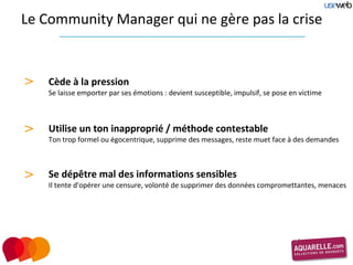 Le Community Manager qui ne gère pas la crise


>   Cède à la pression
    Se laisse emporter par ses émotions : devient susceptible, impulsif, se pose en victime



>   Utilise un ton inapproprié / méthode contestable
    Ton trop formel ou égocentrique, supprime des messages, reste muet face à des demandes



>   Se dépêtre mal des informations sensibles
    Il tente d'opérer une censure, volonté de supprimer des données compromettantes, menaces
 