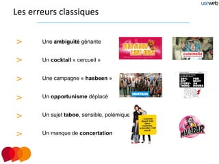 Les erreurs classiques


>      Une ambiguïté gênante


>      Un cocktail « cercueil »


>      Une campagne « hasbeen »


>      Un opportunisme déplacé


>      Un sujet taboo, sensible, polémique


>      Un manque de concertation
 
