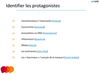 Identifier les protagonistes


   >    Consommateurs / Internautes (Poweo)

   >    Concurrents (Samsung)

   >    Associations ou ONG (Greenpeace)

   >    Influenceurs (Quéchua)

   >    Médias (Oasis)

   >    Les technautes (John Pike)

   >    Les « bourreaux » / avocats de la marque (Charlie hebdo)
 