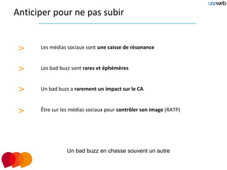 Anticiper pour ne pas subir


 >    Les médias sociaux sont une caisse de résonance


 >    Les bad buzz sont rares et éphémères


 >    Un bad buzz a rarement un impact sur le CA


 >    Être sur les médias sociaux pour contrôler son image (RATP)




                 Un bad buzz en chasse souvent un autre
 