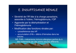 • Sévérité de l’IR liée à la charge parasitaire,
  associée à l’ictère, l’hémoglobinurie, l’OP
• Aggravée par la déshydratation et
  l’hémoglobinurie
• Modification des fonctions rénales par:
   – cytoadhérence des HP
   – accumulation d’Hb + débris d’hématies dans les
     tubules
   NB: FHB = mécanisme immuno-allergique parfois du à
     des traitements par des amino-alcools différents
 