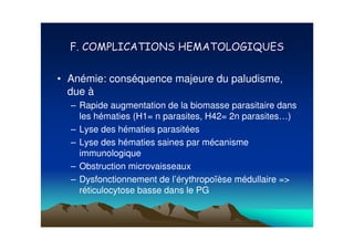 • Anémie: conséquence majeure du paludisme,
  due à
  – Rapide augmentation de la biomasse parasitaire dans
    les hématies (H1= n parasites, H42= 2n parasites…)
  – Lyse des hématies parasitées
  – Lyse des hématies saines par mécanisme
    immunologique
  – Obstruction microvaisseaux
  – Dysfonctionnement de l’érythropoïèse médullaire =>
    réticulocytose basse dans le PG
 