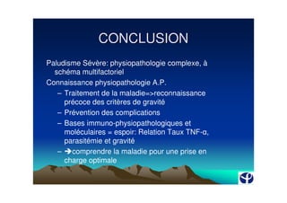 CONCLUSION
Paludisme Sévère: physiopathologie complexe, à
  schéma multifactoriel
Connaissance physiopathologie A.P.
   – Traitement de la maladie=>reconnaissance
     précoce des critères de gravité
   – Prévention des complications
   – Bases immuno-physiopathologiques et
     moléculaires = espoir: Relation Taux TNF- ,
     parasitémie et gravité
   – comprendre la maladie pour une prise en
     charge optimale
 