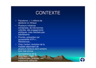 CONTEXTE
•   Paludisme: > 1 millions de
    décès/an en Afrique
•   Plusieurs initiatives
    entreprises, de très bonnes
    volontés, des engagements
    politiques, mais résultats pas
    satisfaisants
•   Priorité= prévention car
    accessibilité ATP+/-,
    Résistances…
•   Chez l’enfant, évolution de la
    maladie dépendant de
    plusieurs facteurs dont certains
    sont mal connus
•   Connaissance de la
    physiopathologie: P0,
    meilleure pec, proposer des
    traitements adéquats
 