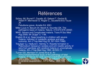 Références
Saïssy JM, Brunel F, Cavallo JD, Debord T, Gachot B,
   Imbert P, Mennecier D, Rogier C., Souweine B & Touze
   JE
   Paludisme grave, Arnette Ed. 2001
Miller Louis H, Baruch DI, Marsh K, Doumbo OK, The
   pathogenic basis of malaria- Nature, 415:673-679 (2002)
WHO. Severe and Complicated malaria. Trans R Soc Med
   Hyg 2000; 94 (Suppl 1): 1-94.
English M et al. Deep breathing in children with severe
   malaria: indicator of metabolic acidosis and poor
   outcome. Am J Trop Med Hyg 55, 521-524 (1996)
Treutiger CJ, Hedlund I, Helmby H. Rosette formation in
   Plasmodium falciparum isolates and anti rosette activity of
   sera from gambias with cerebral malaria or uncomplicate
   malaria. Am J Trop Med Hyg 1992; 46:503-10
Turner GD, Morrison h? Jones M et al. An
   immunohistochemical study of the pathology of fatal
   malaria. Evidence for wide spread endothelial actvation
   and a potential role for intercellular adhesion molecule-1
   in cerebral sequestration. Am J Pathol 1994; 145: 1057-
   69
 